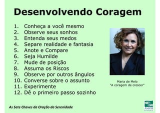 As Sete Chaves da Oração da Serenidade
Desenvolvendo Coragem
1. Conheça a você mesmo
2. Observe seus sonhos
3. Entenda seus medos
4. Separe realidade e fantasia
5. Anote e Compare
6. Seja Humilde
7. Mude de posição
8. Assuma os Riscos
9. Observe por outros ângulos
10. Converse sobre o assunto
11. Experimente
12. Dê o primeiro passo sozinho
Maria de Melo
"A coragem de crescer"
 