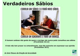 As Sete Chaves da Oração da Serenidade
Verdadeiros Sábios
O homem vaidoso não gosta de quem o corrige; ele nunca pede conselhos aos sábios
(Provérbios 15:12)
O tolo não tem prazer no entendimento, mas tão somente em expressar sua opinião
(Provérbios 18:2)
 