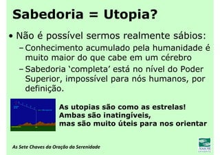 As Sete Chaves da Oração da Serenidade
Sabedoria = Utopia?
• Não é possível sermos realmente sábios:
– Conhecimento acumulado pela humanidade é
muito maior do que cabe em um cérebro
– Sabedoria ‘completa’ está no nível do Poder
Superior, impossível para nós humanos, por
definição.
As utopias são como as estrelas!
Ambas são inatingíveis,
mas são muito úteis para nos orientar
 