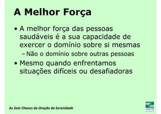 As Sete Chaves da Oração da Serenidade
A Melhor Força
• A melhor força das pessoas
saudáveis é a sua capacidade de
exercer o domínio sobre si mesmas
– Não o domínio sobre outras pessoas
• Mesmo quando enfrentamos
situações difíceis ou desafiadoras
 