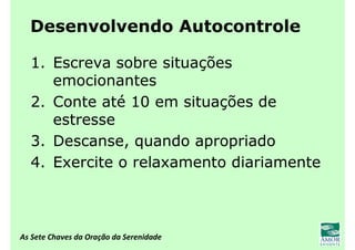 As Sete Chaves da Oração da Serenidade
Desenvolvendo Autocontrole
1. Escreva sobre situações
emocionantes
2. Conte até 10 em situações de
estresse
3. Descanse, quando apropriado
4. Exercite o relaxamento diariamente
 