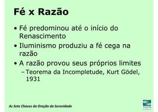 As Sete Chaves da Oração da Serenidade
Fé x Razão
• Fé predominou até o início do
Renascimento
• Iluminismo produziu a fé cega na
razão
• A razão provou seus próprios limites
– Teorema da Incompletude, Kurt Gödel,
1931
 