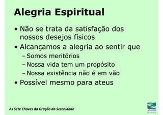 As Sete Chaves da Oração da Serenidade
Alegria Espiritual
• Não se trata da satisfação dos
nossos desejos físicos
• Alcançamos a alegria ao sentir que
– Somos meritórios
– Nossa vida tem um propósito
– Nossa existência não é em vão
• Possível mesmo para ateus
 