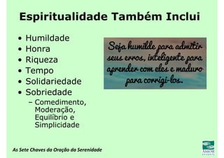 As Sete Chaves da Oração da Serenidade
Espiritualidade Também Inclui
• Humildade
• Honra
• Riqueza
• Tempo
• Solidariedade
• Sobriedade
– Comedimento,
Moderação,
Equilíbrio e
Simplicidade
 