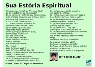 As Sete Chaves da Oração da Serenidade
Sua Estória Espiritual
Por favor, não me fale de “Presença Pura”
ou de “estabelecer-se no Absoluto”.
Quero ver como você trata seu companheiro,
suas crianças, seus pais, seu precioso corpo.
Por favor, não me dê uma aula
sobre “a ilusão do eu separado”
ou como conquistar a iluminação
permanente em apenas 7 dias.
Quero sentir o genuíno calor
irradiando do seu coração.
Quero ouvir quão bem você ouve,
como recebe informação
que não se encaixa
na sua filosofia pessoal.
Quero ver como você lida
com as pessoas
que discordam de você.
Não me fale
quão iluminado você é,
quão livre você está do seu ego.
Quero conhecer você por trás das palavras.
Quero conhecer você
quando os problemas chegam.
Se você consegue permitir totalmente
a sua dor e não finge ser invulnerável.
Se você consegue sentir sua raiva
sem apelar à violência.
Se você consegue dar passagem segura
à sua tristeza sem ser escravo dela.
Se você consegue sentir sua vergonha
e não envergonhar os outros.
Se você consegue estragar tudo,
e admitir que estragou.
Se você pode dizer “desculpe”
e realmente querer pedir desculpas.
Se você consegue ser totalmente humano
em sua gloriosa divindade.
Não me fale sobre sua espiritualidade,
amigo.
Realmente não estou interessado.
Eu só quero encontrar VOCÊ.
Conhecer seu precioso coração.
Conhecer o lindo humano lutando pela luz.
Antes do “ser espiritual”.
Antes de todas as palavras inteligentes.
Jeff Foster (1980- )
 