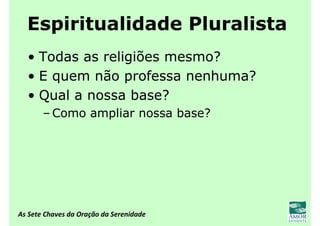 As Sete Chaves da Oração da Serenidade
Espiritualidade Pluralista
• Todas as religiões mesmo?
• E quem não professa nenhuma?
• Qual a nossa base?
– Como ampliar nossa base?
 