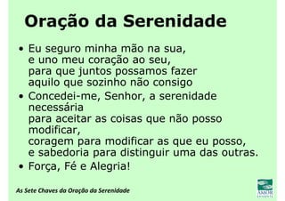 As Sete Chaves da Oração da Serenidade
Oração da Serenidade
• Eu seguro minha mão na sua,
e uno meu coração ao seu,
para que juntos possamos fazer
aquilo que sozinho não consigo
• Concedei-me, Senhor, a serenidade
necessária
para aceitar as coisas que não posso
modificar,
coragem para modificar as que eu posso,
e sabedoria para distinguir uma das outras.
• Força, Fé e Alegria!
 