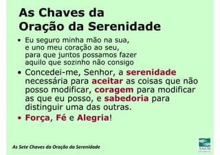 As Sete Chaves da Oração da Serenidade
As Chaves da
Oração da Serenidade
• Eu seguro minha mão na sua,
e uno meu coração ao seu,
para que juntos possamos fazer
aquilo que sozinho não consigo
• Concedei-me, Senhor, a serenidade
necessária para aceitar as coisas que não
posso modificar, coragem para modificar
as que eu posso, e sabedoria para
distinguir uma das outras.
• Força, Fé e Alegria!
 