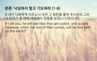 본론: 낙심하지 말고 기도하라 (1-8)
8 내가 너희에게 이르노니 속히 그 원한을 풀어 주시리라 그러
나 인자가 올 때에 세상에서 믿음을 보겠느냐 하시니라
8 I tell you, he will see that they get justice, and quickly.
However, when the Son of Man comes, will he find faith
on the earth?"
 