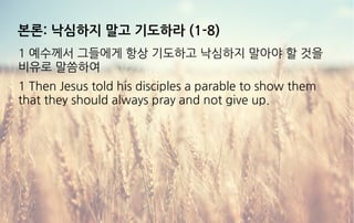 본론: 낙심하지 말고 기도하라 (1-8)
1 예수께서 그들에게 항상 기도하고 낙심하지 말아야 할 것을
비유로 말씀하여
1 Then Jesus told his disciples a parable to show them
that they should always pray and not give up.
 
