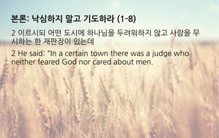 본론: 낙심하지 말고 기도하라 (1-8)
2 이르시되 어떤 도시에 하나님을 두려워하지 않고 사람을 무
시하는 한 재판장이 있는데
2 He said: "In a certain town there was a judge who
neither feared God nor cared about men.
 