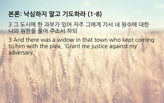 본론: 낙심하지 말고 기도하라 (1-8)
3 그 도시에 한 과부가 있어 자주 그에게 가서 내 원수에 대한
나의 원한을 풀어 주소서 하되
3 And there was a widow in that town who kept coming
to him with the plea, 'Grant me justice against my
adversary.'
 