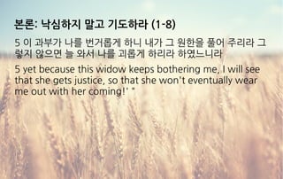 본론: 낙심하지 말고 기도하라 (1-8)
5 이 과부가 나를 번거롭게 하니 내가 그 원한을 풀어 주리라 그
렇지 않으면 늘 와서 나를 괴롭게 하리라 하였느니라
5 yet because this widow keeps bothering me, I will see
that she gets justice, so that she won't eventually wear
me out with her coming!' "
 