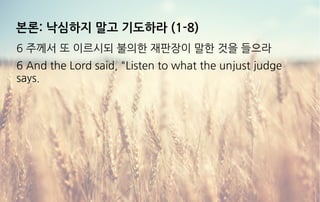 본론: 낙심하지 말고 기도하라 (1-8)
6 주께서 또 이르시되 불의한 재판장이 말한 것을 들으라
6 And the Lord said, "Listen to what the unjust judge
says.
 