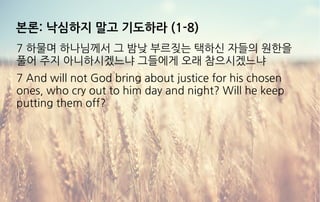 본론: 낙심하지 말고 기도하라 (1-8)
7 하물며 하나님께서 그 밤낮 부르짖는 택하신 자들의 원한을
풀어 주지 아니하시겠느냐 그들에게 오래 참으시겠느냐
7 And will not God bring about justice for his chosen
ones, who cry out to him day and night? Will he keep
putting them off?
 