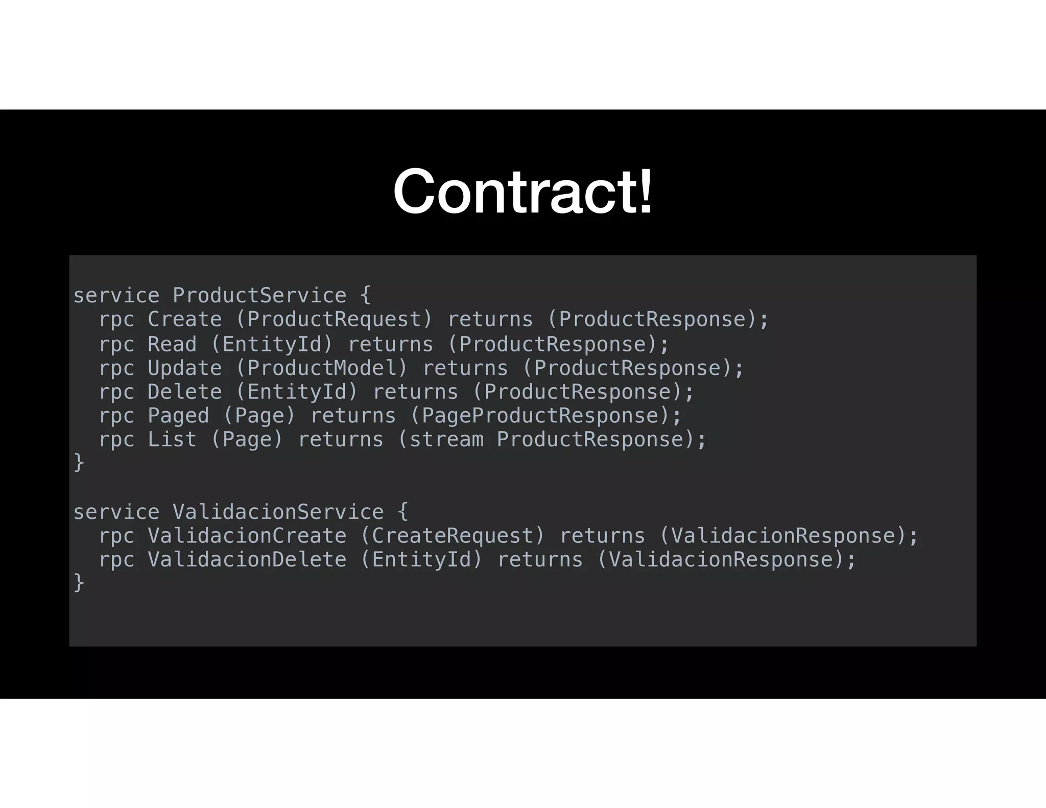 Contract!
service ProductService {
rpc Create (ProductRequest) returns (ProductResponse);
rpc Read (EntityId) returns (ProductResponse);
rpc Update (ProductModel) returns (ProductResponse);
rpc Delete (EntityId) returns (ProductResponse);
rpc Paged (Page) returns (PageProductResponse);
rpc List (Page) returns (stream ProductResponse);
}
service ValidacionService {
rpc ValidacionCreate (CreateRequest) returns (ValidacionResponse);
rpc ValidacionDelete (EntityId) returns (ValidacionResponse);
}
 