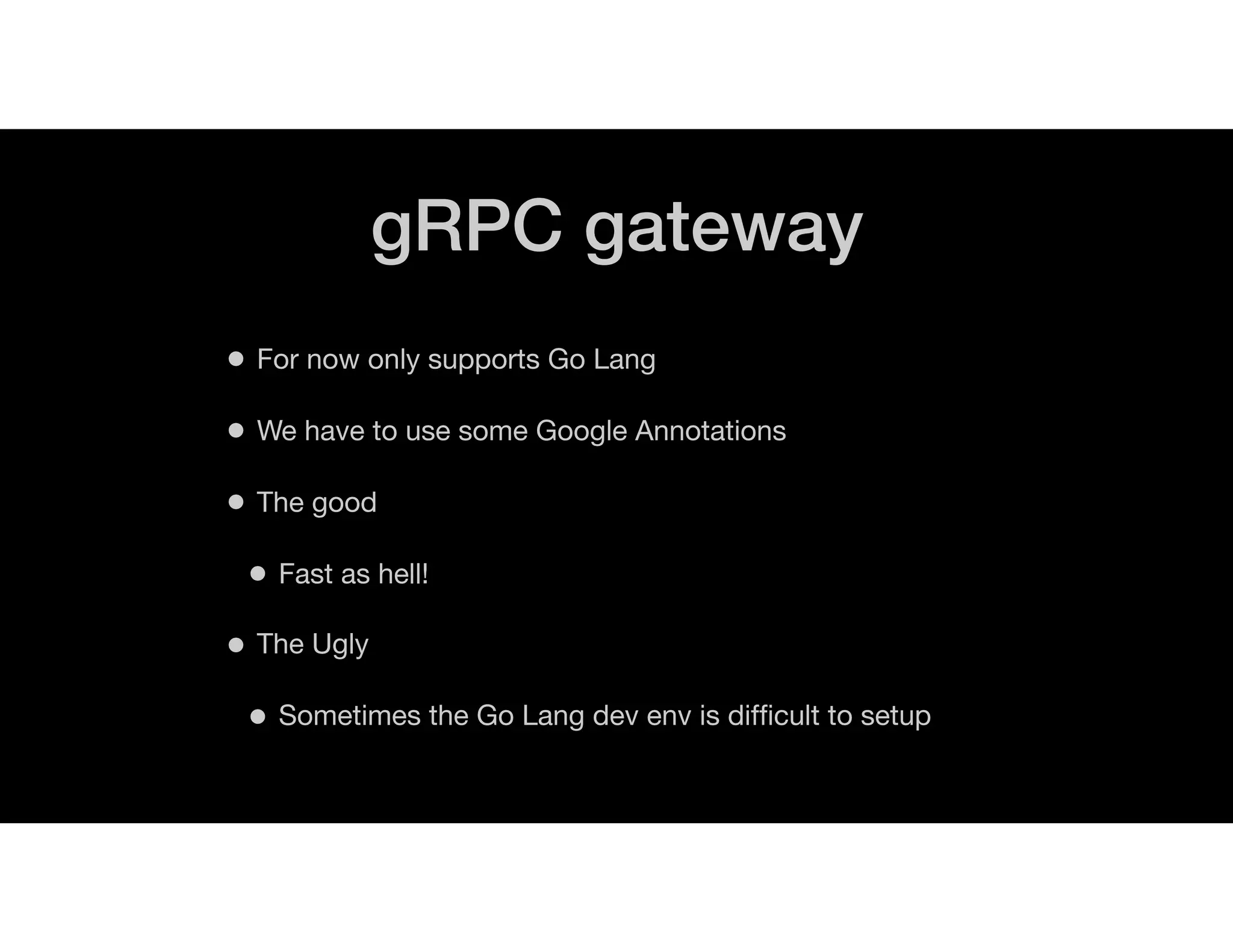 gRPC gateway
• For now only supports Go Lang
• We have to use some Google Annotations
• The good
• Fast as hell!
• The Ugly
• Sometimes the Go Lang dev env is difﬁcult to setup
 