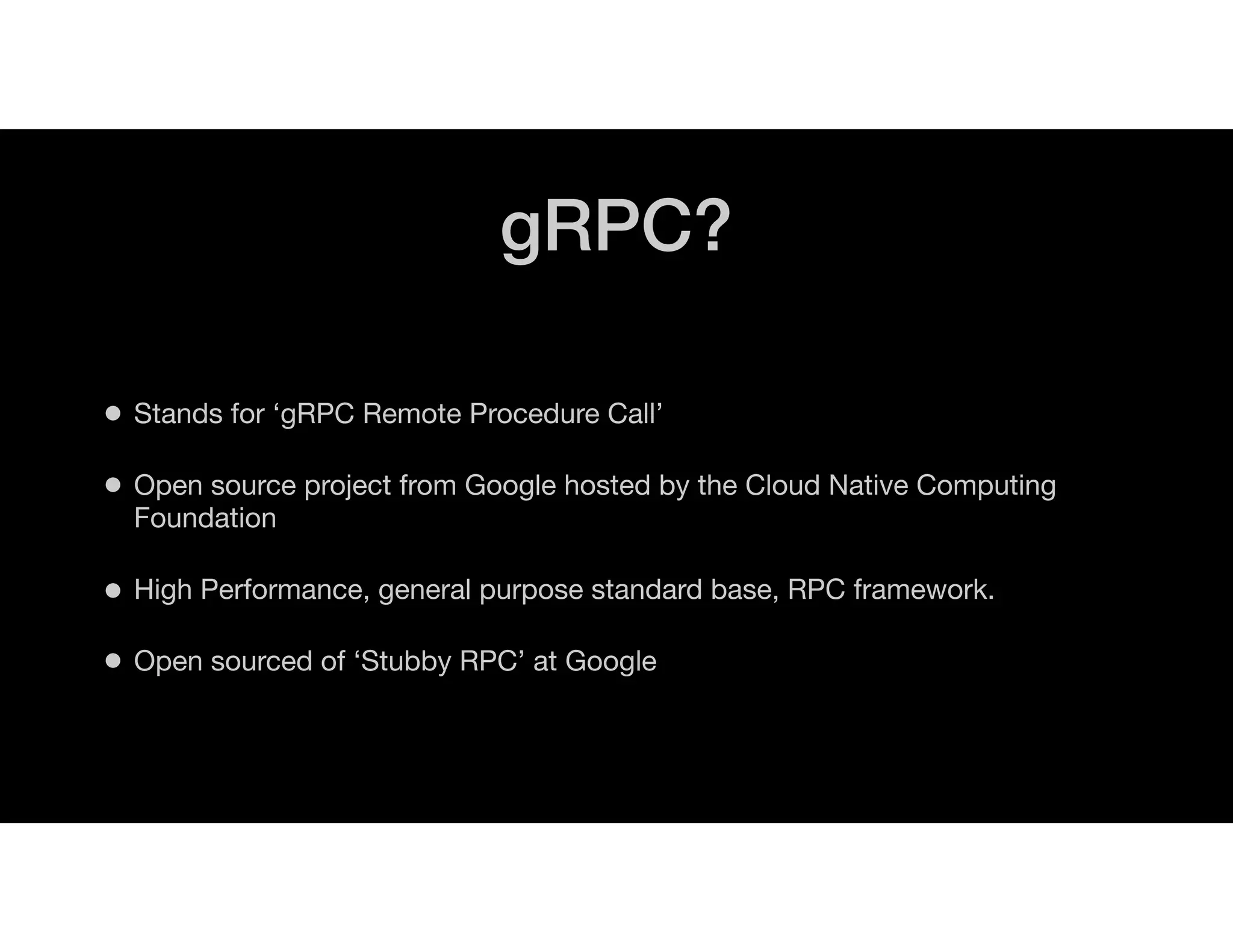 gRPC?
• Stands for ‘gRPC Remote Procedure Call’
• Open source project from Google hosted by the Cloud Native Computing
Foundation
• High Performance, general purpose standard base, RPC framework.
• Open sourced of ‘Stubby RPC’ at Google
 