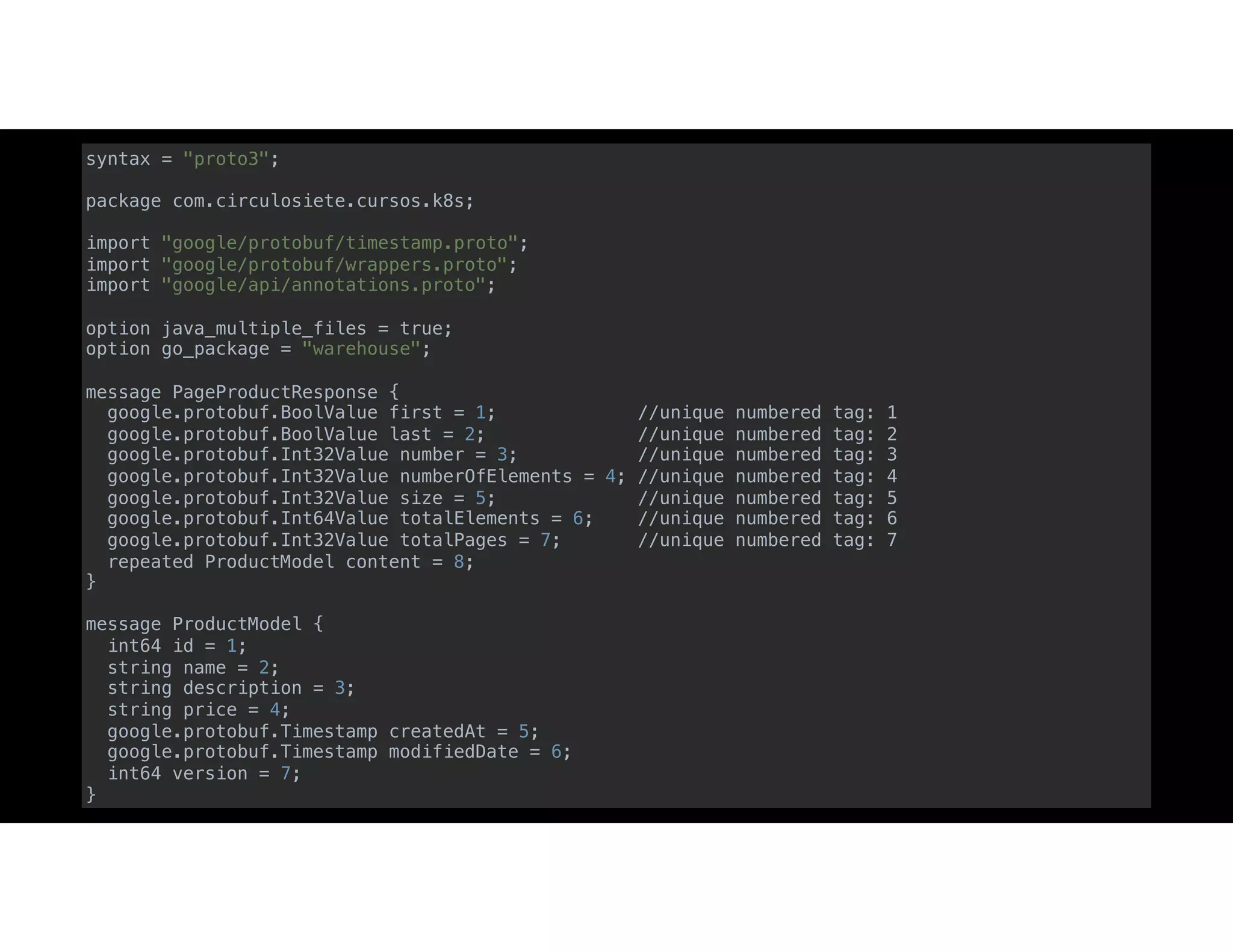 syntax = "proto3";
package com.circulosiete.cursos.k8s;
import "google/protobuf/timestamp.proto";
import "google/protobuf/wrappers.proto";
import "google/api/annotations.proto";
option java_multiple_files = true;
option go_package = "warehouse";
message PageProductResponse {
google.protobuf.BoolValue first = 1; //unique numbered tag: 1
google.protobuf.BoolValue last = 2; //unique numbered tag: 2
google.protobuf.Int32Value number = 3; //unique numbered tag: 3
google.protobuf.Int32Value numberOfElements = 4; //unique numbered tag: 4
google.protobuf.Int32Value size = 5; //unique numbered tag: 5
google.protobuf.Int64Value totalElements = 6; //unique numbered tag: 6
google.protobuf.Int32Value totalPages = 7; //unique numbered tag: 7
repeated ProductModel content = 8;
}
message ProductModel {
int64 id = 1;
string name = 2;
string description = 3;
string price = 4;
google.protobuf.Timestamp createdAt = 5;
google.protobuf.Timestamp modifiedDate = 6;
int64 version = 7;
}
 
