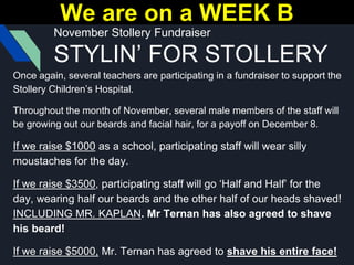 November Stollery Fundraiser
STYLIN’ FOR STOLLERY
Once again, several teachers are participating in a fundraiser to support the
Stollery Children’s Hospital.
Throughout the month of November, several male members of the staff will
be growing out our beards and facial hair, for a payoff on December 8.
If we raise $1000 as a school, participating staff will wear silly
moustaches for the day.
If we raise $3500, participating staff will go ‘Half and Half’ for the
day, wearing half our beards and the other half of our heads shaved!
INCLUDING MR. KAPLAN. Mr Ternan has also agreed to shave
his beard!
If we raise $5000, Mr. Ternan has agreed to shave his entire face!
We are on a WEEK B
 