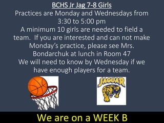 BCHS Jr Jag 7-8 Girls
Practices are Monday and Wednesdays from
3:30 to 5:00 pm
A minimum 10 girls are needed to field a
team. If you are interested and can not make
Monday’s practice, please see Mrs.
Bondarchuk at lunch in Room 47
We will need to know by Wednesday if we
have enough players for a team.
We are on a WEEK B
 