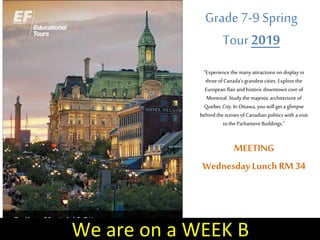Grade 7-9 Spring
Tour 2019
“Experience the many attractions on display in
three ofCanada’s grandest cities. Explore the
European flairandhistoric downtown core of
Montreal. Study the majestic architecture of
Quebec City.In Ottawa, you will geta glimpse
behind the scenes ofCanadian politics with avisit
tothe Parliament Buildings.”
MEETING
WednesdayLunch RM 34
We are on a WEEK B
 