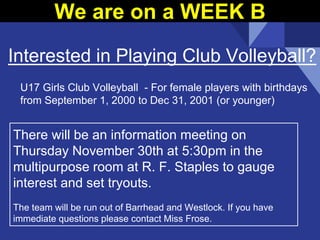 Interested in Playing Club Volleyball?
There will be an information meeting on
Thursday November 30th at 5:30pm in the
multipurpose room at R. F. Staples to gauge
interest and set tryouts.
The team will be run out of Barrhead and Westlock. If you have
immediate questions please contact Miss Frose.
U17 Girls Club Volleyball - For female players with birthdays
from September 1, 2000 to Dec 31, 2001 (or younger)
We are on a WEEK B
 