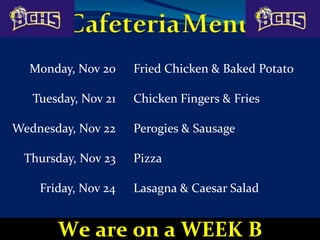 Monday, Nov 20 Fried Chicken & Baked Potato
Tuesday, Nov 21 Chicken Fingers & Fries
Wednesday, Nov 22 Perogies & Sausage
Thursday, Nov 23 Pizza
Friday, Nov 24 Lasagna & Caesar Salad
We are on a WEEK B
 
