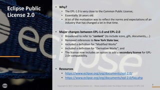 7
Eclipse Public
License 2.0
Copyright (c) 2017, Eclipse Foundation, Inc. - Made available under the Eclipse Public License 2.0 (EPL-2.0)
• Why?
• The EPL-1.0 is very close to the Common Public License;
• Essentially 16 years old.
• A lot of the motivation was to reflect the norms and expectations of an
industry that has changed a lot in that time.
• Major changes between EPL-1.0 and EPL-2.0
• Broadened to refer to “content” (to include icons, gifs, documents,… )
• Removed references to New York State law;
• Included a definition for “Modified Works”
• Included a definition for “Derivative Works”; and
• The license now includes an option to add a secondary license for GPL-
2.0+ compatibility.
• Resources
• https://www.eclipse.org/org/documents/epl-2.0/
• https://www.eclipse.org/org/documents/epl-2.0/faq.php
 