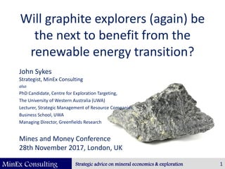 MinEx Consulting Strategic advice on mineral economics & exploration
Will graphite explorers (again) be
the next to benefit from the
renewable energy transition?
John Sykes
Strategist, MinEx Consulting
also
PhD Candidate, Centre for Exploration Targeting,
The University of Western Australia (UWA)
Lecturer, Strategic Management of Resource Companies,
Business School, UWA
Managing Director, Greenfields Research
Mines and Money Conference
28th November 2017, London, UK
1
 