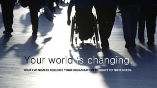 Your world is changing.
YOUR CUSTOMERS REQUIRES YOUR ORGANIZATION TO ADAPT TO THEIR NEEDS.
 