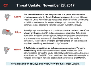 1
Threat Update: November 28, 2017
For a closer look at Libya this week, view the full Threat Update.
The destabilization of the Kenyan state due to the election crisis
creates an opportunity for al Shabaab to expand. Incumbent Kenyan
President Uhuru Kenyatta was inaugurated after a Supreme Court ruling
upheld the election results as opposition groups protested. Kenya
continues to see escalating violence between rival ethnic groups.
Kenya
Yemen
A Gulf state competition for influence across southern Yemen is
destabilizing. An Emirati-backed council seeks to establish local
administrations across the south, potentially undermining already-present
administrations. The UAE, Oman, and Saudi Arabia each have sought to
increase influence in Yemen’s easternmost governorate of al Mahrah.
Libya
Armed groups are seizing the opportunity to control the outcome of the
Libyan civil war as the UN-led peace process stagnates. Talks broke
down after a western Libyan legislature rejected proposed amendments
to a power-sharing agreement, citing bias toward a rival eastern
parliament. The deadlock weakens political actors on both sides and
may lead to military escalation in Libya’s capital.
 