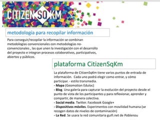 Para conseguir/recopilar la información se combinan
metodologías convencionales con metodologías no-
convencionales , las que unen la investigación con el desarrollo
del proyecto e integran procesos colaborativos, participativos,
abiertos y públicos.
metodología para recopilar información
La plataforma de CitizenSqKm tiene varios puntos de entrada de
información. Cada uno podrá elegir como entrar, y cómo
participar. - estilo transmedia.
- Mapa (Geomotion Eduloc)
- Blog. Una galería para capturar la evolución del proyecto desde el
punto de vista de los participantes y para reflexionar, aprender y
compartir, de manera colectiva.
- Social media. Twitter. Facebook Google+
- Dispositivos móviles. Experimentos con movilidad humana (se
recogen datos de niveles de contaminación)
- La Red. Se usara la red comunitaria guifi.net de Poblenou
plataforma CitizenSqKm
 