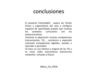 conclusiones
El proyecto CitizenSqKm supera los límites
físicos y organizativos del aula y configura
espacios de aprendizaje propios que conecta
los contextos curriculares con los
extracurriculares.
Fomenta la adquisición muchas competencias
(comunicación, TIC, , conciencia y expresión
culturales competencias digitales, sociales y
aprender a aprender)
Se hace un uso extenso y original de las TIC y
se crean redes comunitarias (community
networks) –virtuales y físicas!
#Msec_TeI_STEM
 