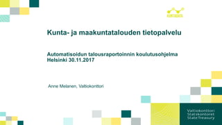 Kunta- ja maakuntatalouden tietopalvelu
Automatisoidun talousraportoinnin koulutusohjelma
Helsinki 30.11.2017
Anne Melanen, Valtiokonttori
 