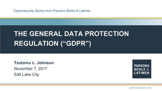 THE GENERAL DATA PROTECTION
REGULATION (“GDPR”)
Tsutomu L. Johnson
November 7, 2017
Salt Lake City
parsonsbehle.com
Cybersecurity Series from Parsons Behle & Latimer
 