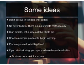 Some ideas
• Don’t believe in vendors (nor suites)
• No silver bullets. There is no a ultimate methodology
• Start simple, eat a slice not the whole pie
• Choose a simple product to begin learning
• Prepare yourself to fail big time!
• If you start winning, perhaps you have biased evaluation.
• Double check. Ask for advice.
 