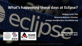 1
What’s	happening	these	days	at	Eclipse?
Philippe	Krief,	PhD
Research	Relations	Director
philippe.krief@eclipse-foundation.org
Eclipse	DemoCamp,	
Zagreb,	Nov.	22nd,	2017
Copyright	(c)	2017,	Eclipse	Foundation,	Inc.		- Made	available	under	the	Eclipse	Public	License	2.0	(EPL-2.0)
 