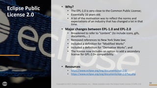 10
Eclipse	Public	
License	2.0
Copyright	(c)	2017,	Eclipse	Foundation,	Inc.		- Made	available	under	the	Eclipse	Public	License	2.0	(EPL-2.0)
• Why?
• The	EPL-1.0	is	very	close	to	the	Common	Public	License;
• Essentially	16	years	old.	
• A	lot	of	the	motivation	was	to	reflect	the	norms	and	
expectations	of	an	industry	that	has	changed	a	lot	in	that	
time.
• Major	changes	between	EPL-1.0	and	EPL-2.0
• Broadened	to	refer	to	“content”	(to	include	icons,	gifs,	
documents,… )
• Removed	references	to	New	York	State	law;
• Included	a	definition	for	“Modified	Works”
• Included	a	definition	for	“Derivative	Works”;	and
• The	license	now	includes	an	option	to	add	a	secondary	
license	for	GPL-2.0+	compatibility.
• Resources
• https://www.eclipse.org/org/documents/epl-2.0/
• https://www.eclipse.org/org/documents/epl-2.0/faq.php
 