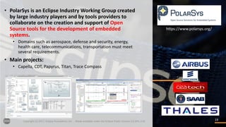 1919Copyright	(c)	2017,	Eclipse	Foundation,	Inc.		- Made	available	under	the	Eclipse	Public	License	2.0	(EPL-2.0)
• PolarSys is	an	Eclipse	Industry	Working	Group	created	
by	large	industry	players	and	by	tools	providers	to	
collaborate	on	the	creation	and	support	of	Open	
Source	tools	for	the	development	of	embedded	
systems.
• Domains	such	as	aerospace,	defense	and	security,	energy,	
health	care,	telecommunications,	transportation	must	meet	
several	requirements.
• Main	projects:
• Capella,	CDT,	Papyrus,	Titan,	Trace	Compass
https://www.polarsys.org/
 