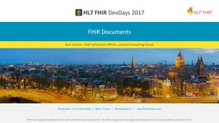 FHIR® is the registered trademark of HL7 and is used with the permission of HL7. The Flame Design mark is the registered trademark of HL7 and is used with the permission of HL7.
Amsterdam, 15-17 November | @fhir_furore | #fhirdevdays17 | www.fhirdevdays.com
FHIR Documents
Rick Geimer, Chief Innovation Officer, Lantana Consulting Group
 