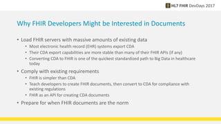 Why FHIR Developers Might be Interested in Documents
• Load FHIR servers with massive amounts of existing data
• Most electronic health record (EHR) systems export CDA
• Their CDA export capabilities are more stable than many of their FHIR APIs (if any)
• Converting CDA to FHIR is one of the quickest standardized path to Big Data in healthcare
today
• Comply with existing requirements
• FHIR is simpler than CDA
• Teach developers to create FHIR documents, then convert to CDA for compliance with
existing regulations
• FHIR as an API for creating CDA documents
• Prepare for when FHIR documents are the norm
 