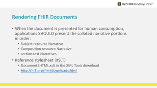 Rendering FHIR Documents
• When the document is presented for human consumption,
applications SHOULD present the collated narrative portions
in order:
• Subject resource Narrative
• Composition resource Narrative
• section.text Narratives
• Reference stylesheet (XSLT)
• Document2HTML.xslt in the XML Tools download
• http://hl7.org/fhir/downloads.html
 