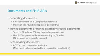 Documents and FHIR APIs
• Generating documents
• Call $document on a Composition resource
• Stores at the /Bundle endpoint if persist=true
• Moving documents or storing externally created documents
• Send to /Bundle or /Binary depending on use case
• Use PUT to preserve IDs when sending to /Bundle
(First, make sure globally unique)
• Decomposing documents
• POST to the transaction endpoint
(May need to be converted to a transaction bundle first)
 