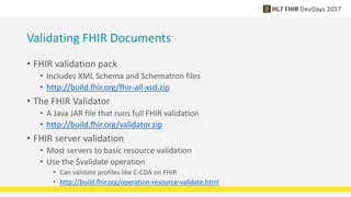 Validating FHIR Documents
• FHIR validation pack
• Includes XML Schema and Schematron files
• http://build.fhir.org/fhir-all-xsd.zip
• The FHIR Validator
• A Java JAR file that runs full FHIR validation
• http://build.fhir.org/validator.zip
• FHIR server validation
• Most servers to basic resource validation
• Use the $validate operation
• Can validate profiles like C-CDA on FHIR
• http://build.fhir.org/operation-resource-validate.html
 