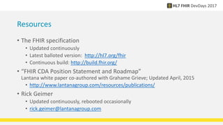 Resources
• The FHIR specification
• Updated continuously
• Latest balloted version: http://hl7.org/fhir
• Continuous build: http://build.fhir.org/
• “FHIR CDA Position Statement and Roadmap”
Lantana white paper co-authored with Grahame Grieve; Updated April, 2015
• http://www.lantanagroup.com/resources/publications/
• Rick Geimer
• Updated continuously, rebooted occasionally
• rick.geimer@lantanagroup.com
 