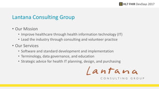 Lantana Consulting Group
• Our Mission
• Improve healthcare through health information technology (IT)
• Lead the industry through consulting and volunteer practice
• Our Services
• Software and standard development and implementation
• Terminology, data governance, and education
• Strategic advice for health IT planning, design, and purchasing
 