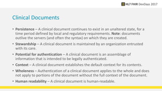 Clinical Documents
• Persistence – A clinical document continues to exist in an unaltered state, for a
time period defined by local and regulatory requirements. Note: documents
outlive the servers (and often the syntax) on which they are created.
• Stewardship – A clinical document is maintained by an organization entrusted
with its care.
• Potential for authentication – A clinical document is an assemblage of
information that is intended to be legally authenticated.
• Context – A clinical document establishes the default context for its contents.
• Wholeness – Authentication of a clinical document applies to the whole and does
not apply to portions of the document without the full context of the document.
• Human readability – A clinical document is human-readable.
 
