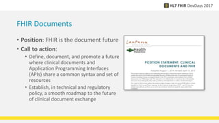 FHIR Documents
• Position: FHIR is the document future
• Call to action:
• Define, document, and promote a future
where clinical documents and
Application Programming Interfaces
(APIs) share a common syntax and set of
resources
• Establish, in technical and regulatory
policy, a smooth roadmap to the future
of clinical document exchange
 