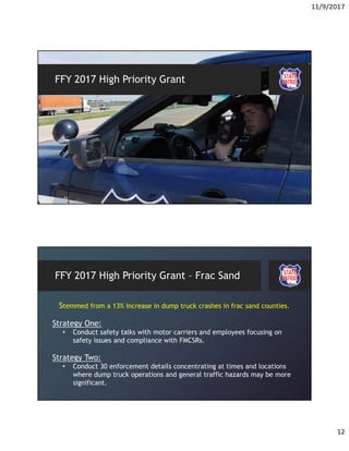 11/9/2017
12
FFY 2017 High Priority Grant
FFY 2017 High Priority Grant – Frac Sand
Stemmed from a 13% increase in dump truck crashes in frac sand counties.
Strategy One:
• Conduct safety talks with motor carriers and employees focusing on
safety issues and compliance with FMCSRs.
Strategy Two:
• Conduct 30 enforcement details concentrating at times and locations
where dump truck operations and general traffic hazards may be more
significant.
 
